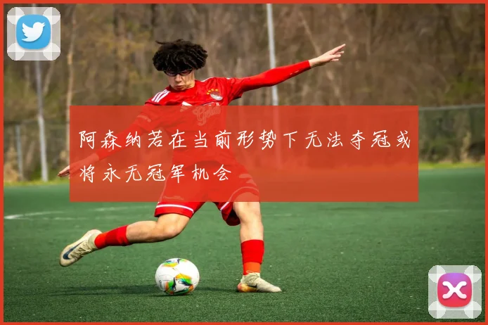 阿森纳若在当前形势下无法夺冠或将永无冠军机会