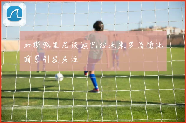 加斯佩里尼谈迪巴拉未来罗马德比前景引发关注