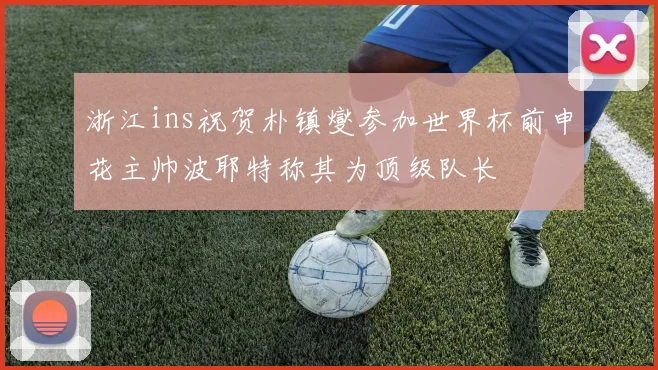 浙江ins祝贺朴镇燮参加世界杯前申花主帅波耶特称其为顶级队长