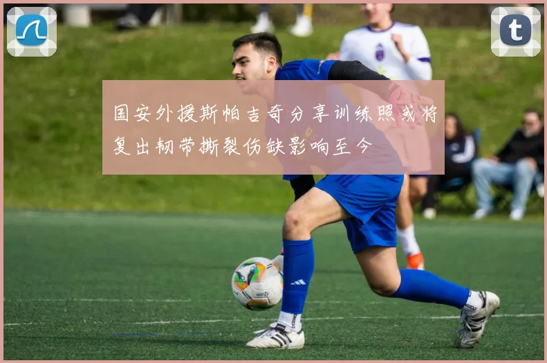 国安外援斯帕吉奇分享训练照或将复出韧带撕裂伤缺影响至今