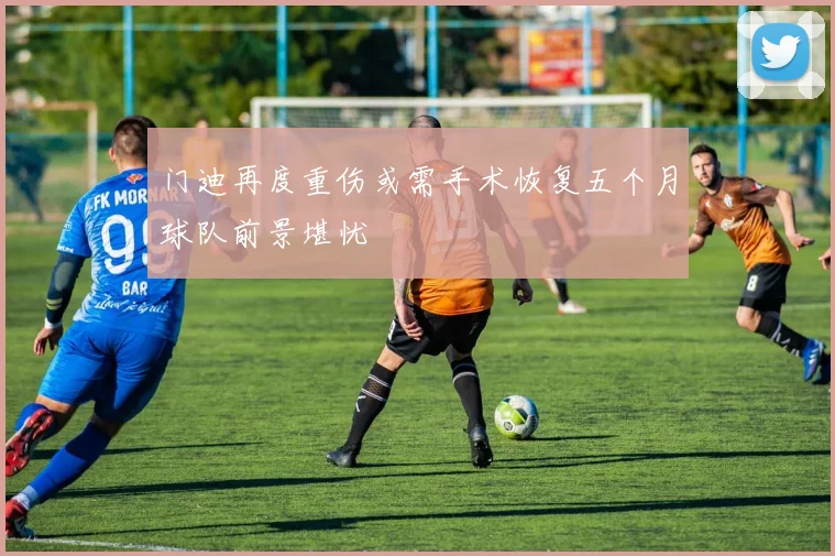 门迪再度重伤或需手术恢复五个月球队前景堪忧