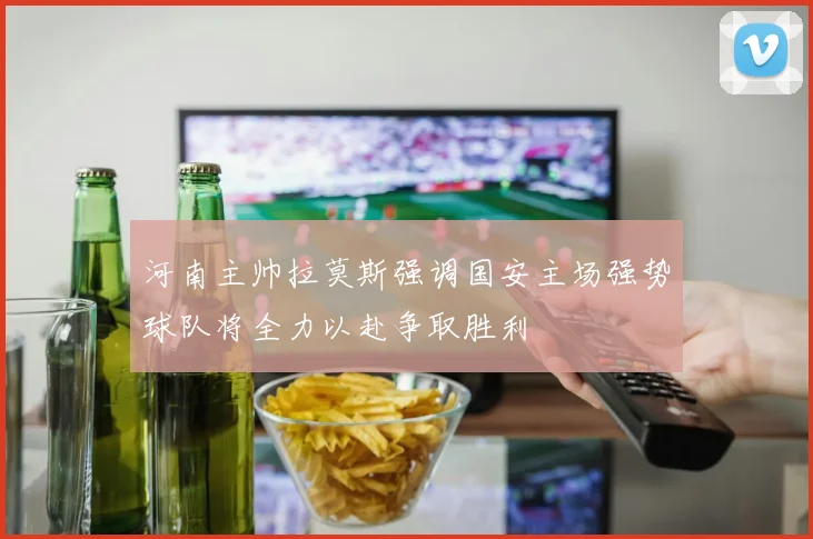 河南主帅拉莫斯强调国安主场强势球队将全力以赴争取胜利